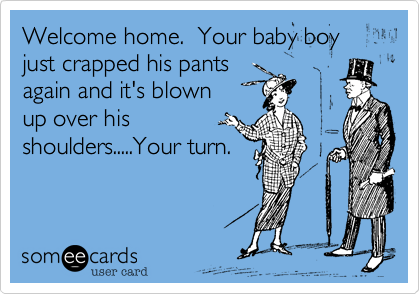 Welcome home.  Your baby boy just crapped his pants 
again and it's blown 
up over his 
shoulders.....Your turn.