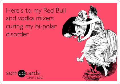 Here's to my Red Bull
and vodka mixers
curing my bi-polar
disorder.