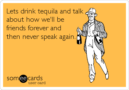 Lets drink tequila and talk
about how we'll be
friends forever and
then never speak again.