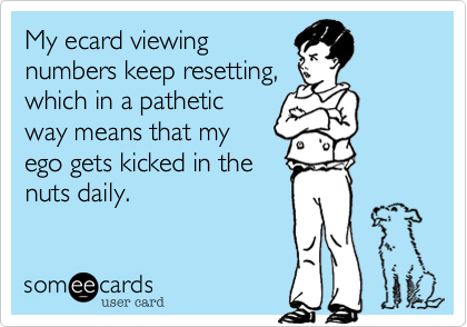 My ecard viewing
numbers keep resetting,
which in a pathetic
way means that my 
ego gets kicked in the
nuts daily.
 