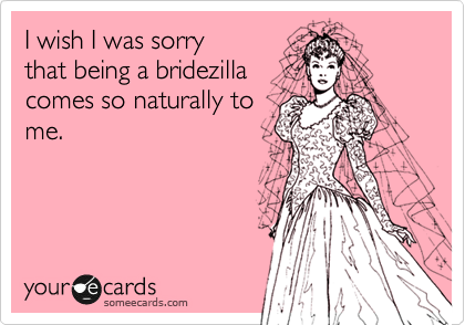 I wish I was sorry
that being a bridezilla
comes so naturally to
me.