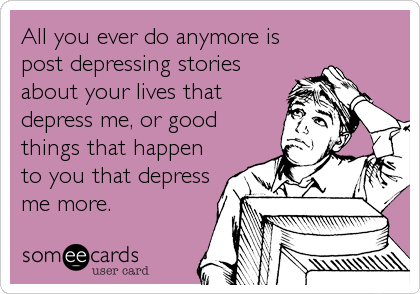 All you ever do anymore is
post depressing stories
about your lives that
depress me, or good
things that happen
to you that depress
me more.
