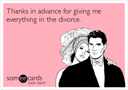 Thanks in advance for giving me  
everything in the divorce.
