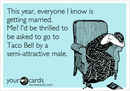 This year, everyone I know is getting married.  
Me? I'd be thrilled to 
be asked to go to
Taco Bell by a 
semi-attractive male. 