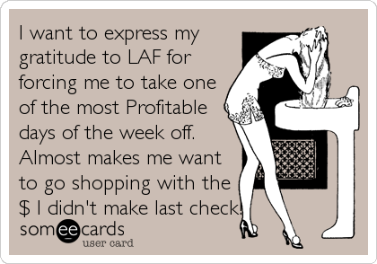 I want to express my
gratitude to LAF for
forcing me to take one
of the most Profitable
days of the week off.
Almost makes me want
to go shopping with the
$ I didn't make last check!
