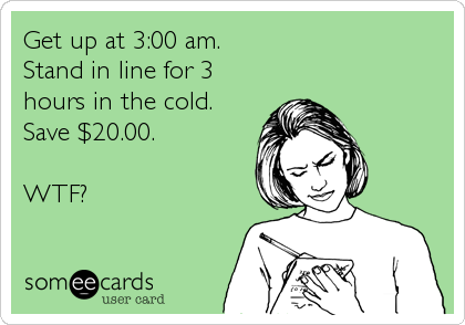 Get up at 3:00 am.
Stand in line for 3
hours in the cold.
Save $20.00.

WTF?