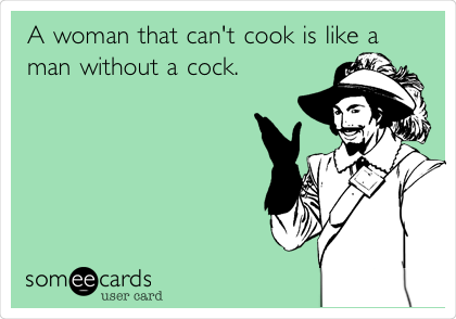 A woman that can't cook is like a
man without a cock.