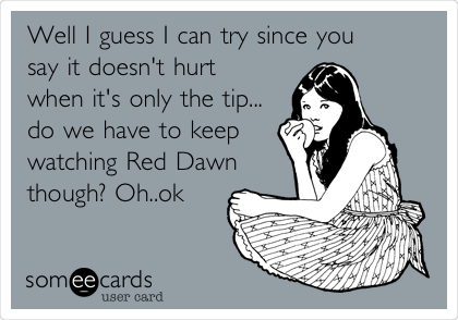 Well I guess I can try since you
say it doesn't hurt
when it's only the tip...
do we have to keep
watching Red Dawn
though? Oh..ok
