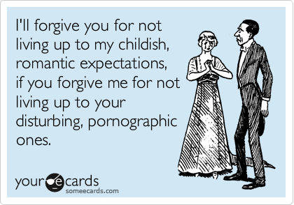I'll forgive you for not
living up to my childish,
romantic expectations,
if you forgive me for not
living up to your
disturbing, pornographic
ones.