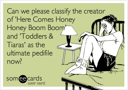 Can we please classify the creator
of 'Here Comes Honey
Honey Boom Boom' 
and 'Toddlers &
Tiaras' as the
ultimate pedifile
now?