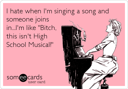 I hate when I'm singing a song and
someone joins
in...I'm like "Bitch,
this isn't High
School Musical!"