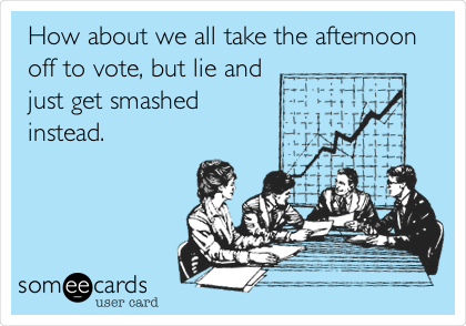 How about we all take the afternoon
off to vote, but lie and
just get smashed
instead.