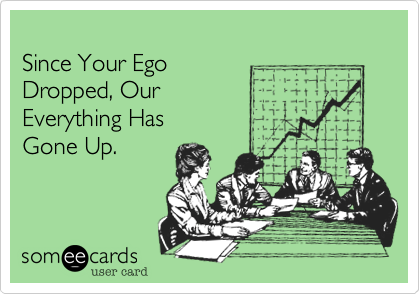 
Since Your Ego
Dropped, Our 
Everything Has
Gone Up. 