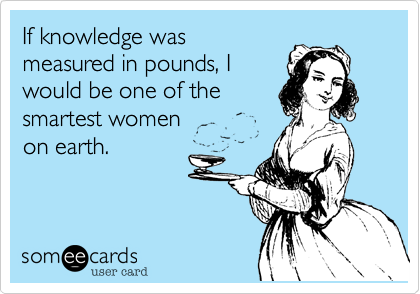 If knowledge was
measured in pounds, I
would be one of the
smartest women
on earth.
