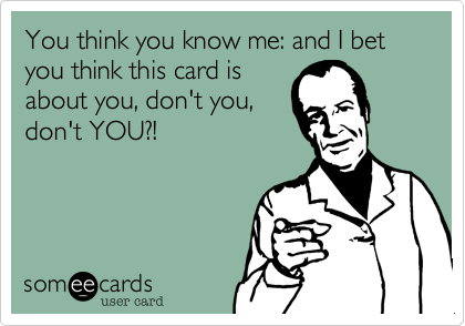 You think you know me: and I bet you think this card is
about you, don't you,
don't YOU?!