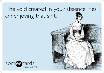 The void created in your absence. Yes, I
am enjoying that shit.