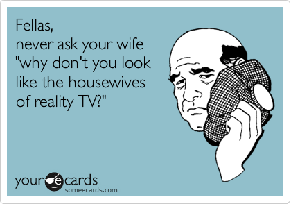 Fellas,
never ask your wife
"why don't you look
like the housewives
of reality TV?"