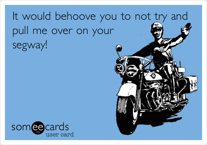 It would behoove you to not try and
pull me over on your
segway!