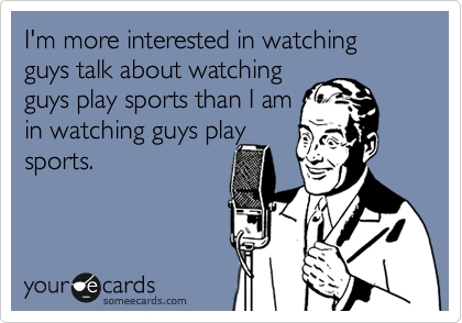 I'm more interested in watching guys talk about watching
guys play sports than I am
in watching guys play
sports.