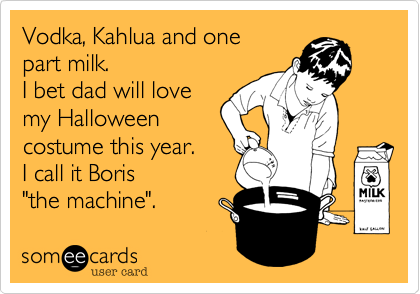 Vodka%2C Kahlua and one
part milk.
I bet dad will love
my Halloween 
costume this year.  
I call it Boris 
"the machine".