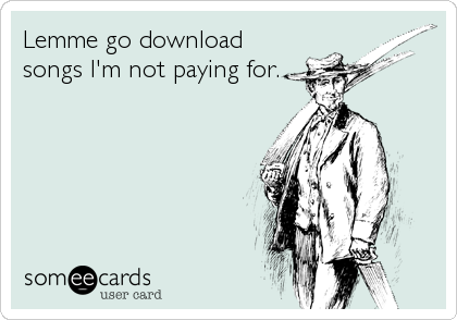 Lemme go download
songs I'm not paying for.