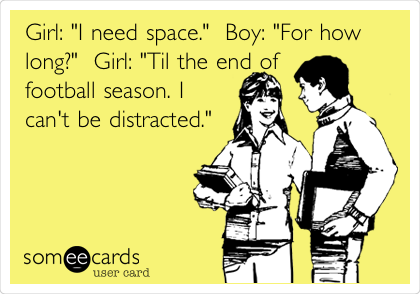 Girl: "I need space."  Boy: "For how
long?"  Girl: "Til the end of
football season. I
can't be distracted."