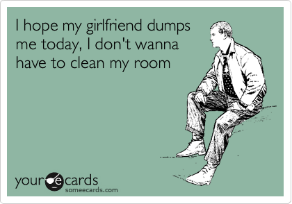 I hope my girlfriend dumps
me today, I don't wanna
have to clean my room