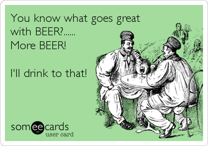 You know what goes great
with BEER?......
More BEER!

I'll drink to that!