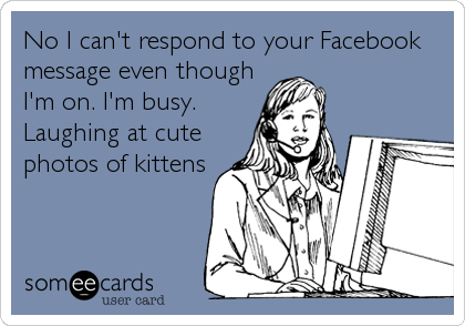 No I can't respond to your Facebook
message even though
I'm on. I'm busy.
Laughing at cute
photos of kittens