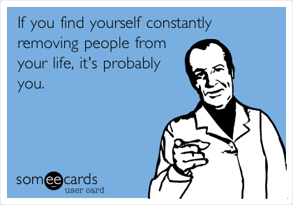 If you find yourself constantly
removing people from
your life, it's probably
you. 