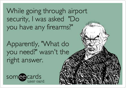 While going through airport security%2C I was asked  "Do
you have any firearms%3F"

Apparently%2C "What do 
you need%3F" wasn't the 
right answer. 