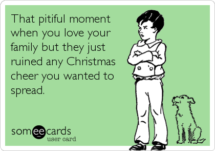 That pitiful moment
when you love your
family but they just
ruined any Christmas
cheer you wanted to
spread.