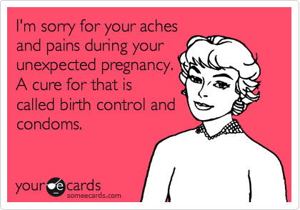 I'm sorry for your aches
and pains during your
unexpected pregnancy.
A cure for that is
called birth control and
condoms.