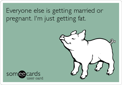 Everyone else is getting married or
pregnant. I'm just getting fat.