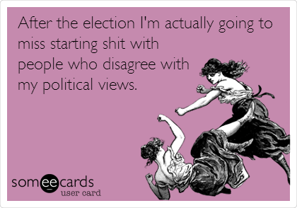 After the election I'm actually going to
miss starting shit with
people who disagree with
my political views.