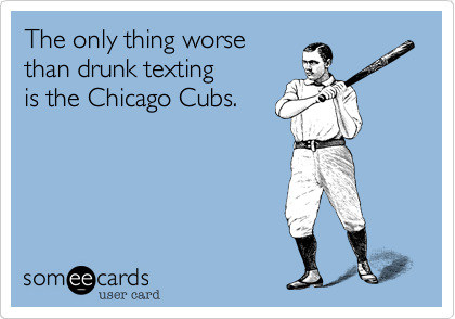 The only thing worse
than drunk texting
is the Chicago Cubs.
