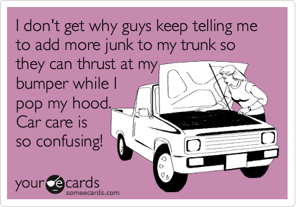 I don't get why guys keep telling me to add more junk to my trunk so they can thrust at my
bumper while I
pop my hood.
Car care is
so confusing!