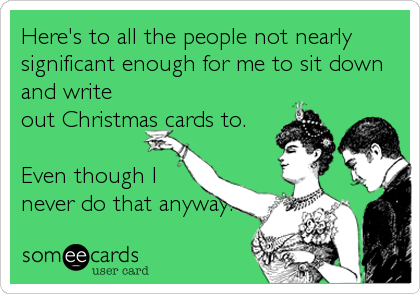 Here's to all the people not nearly
significant enough for me to sit down
and write
out Christmas cards to.

Even though I
never do that anyway.