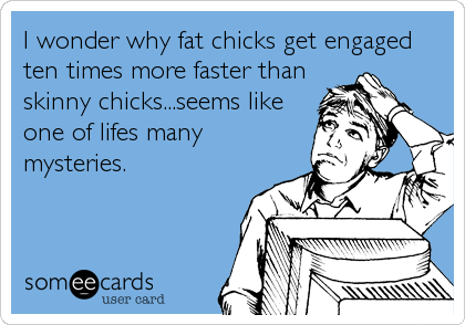 I wonder why fat chicks get engaged
ten times more faster than
skinny chicks...seems like
one of lifes many
mysteries.