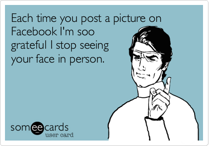 Each time you post a picture on Facebook I'm soo
grateful I stop seeing
your face in person. 