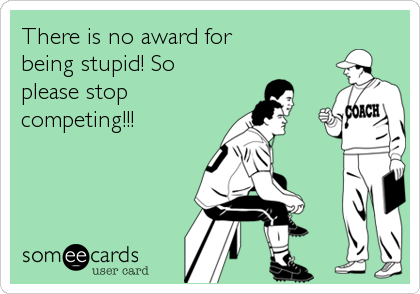 There is no award for
being stupid! So
please stop
competing!!!