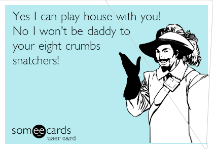 Yes I can play house with you!
No I won't be daddy to
your eight crumbs
snatchers!