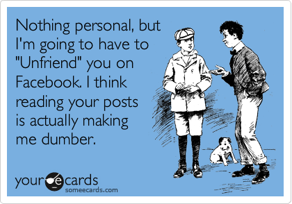Nothing personal, but
I'm going to have to
"Unfriend" you on
Facebook. I think
reading your posts
are actually making
me dumber.