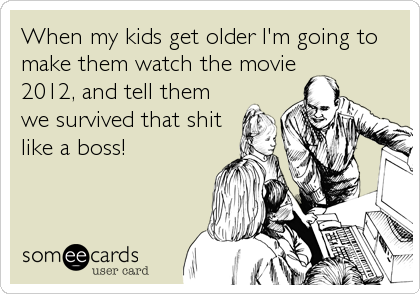When my kids get older I'm going to
make them watch the movie
2012, and tell them
we survived that shit
like a boss!