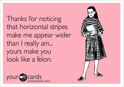 
Thanks for noticing
that horizontal stripes 
make me appear wider
than I really am...
yours make you 
look like a felon.
