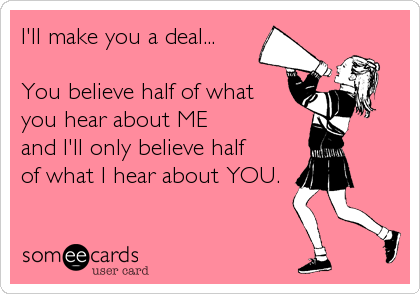 I'll make you a deal...

You believe half of what
you hear about ME
and I'll only believe half 
of what I hear about YOU.