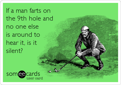 If a man farts on
the 9th hole and
no one else
is around to
hear it, is it
silent?