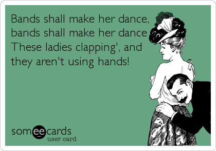 Bands shall make her dance,
bands shall make her dance
These ladies clapping', and
they aren't using hands!