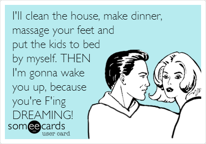 I'll clean the house, make dinner,
massage your feet and
put the kids to bed
by myself. THEN
I'm gonna wake
you up, because
you're F'ing
DREAMING!