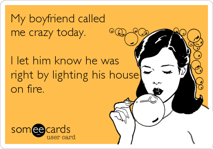 My boyfriend called
me crazy today.

I let him know he was
right by lighting his house
on fire.